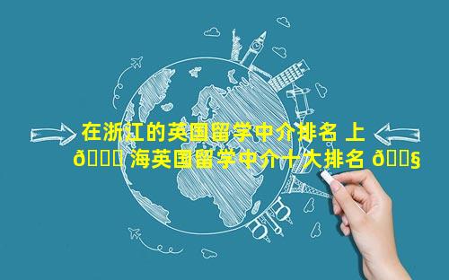 在浙江的英国留学中介排名 上 🐞 海英国留学中介十大排名 🐧